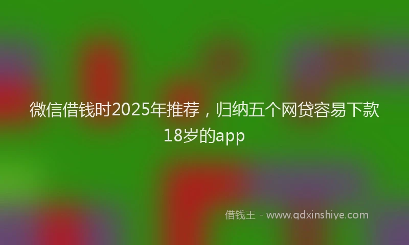 微信借钱时2025年推荐，归纳五个网贷容易下款18岁的app