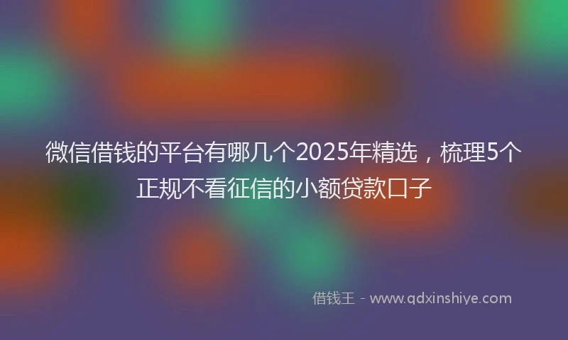 微信借钱的平台有哪几个2025年精选，梳理5个正规不看征信的小额贷款口子