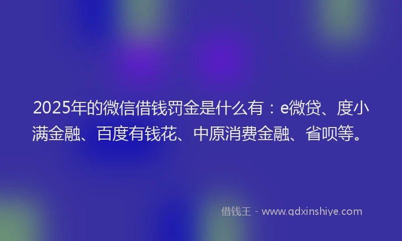 2025年的微信借钱罚金是什么有：e微贷、度小满金融、百度有钱花、中原消费金融、省呗等。