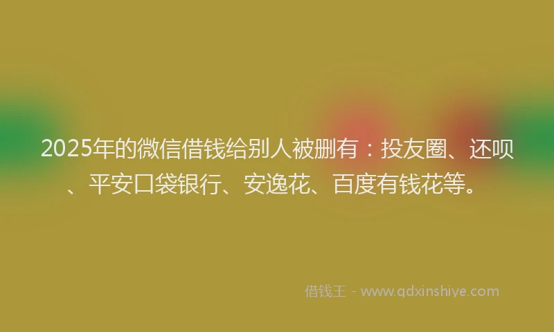 2025年的微信借钱给别人被删有：投友圈、还呗、平安口袋银行、安逸花、百度有钱花等。