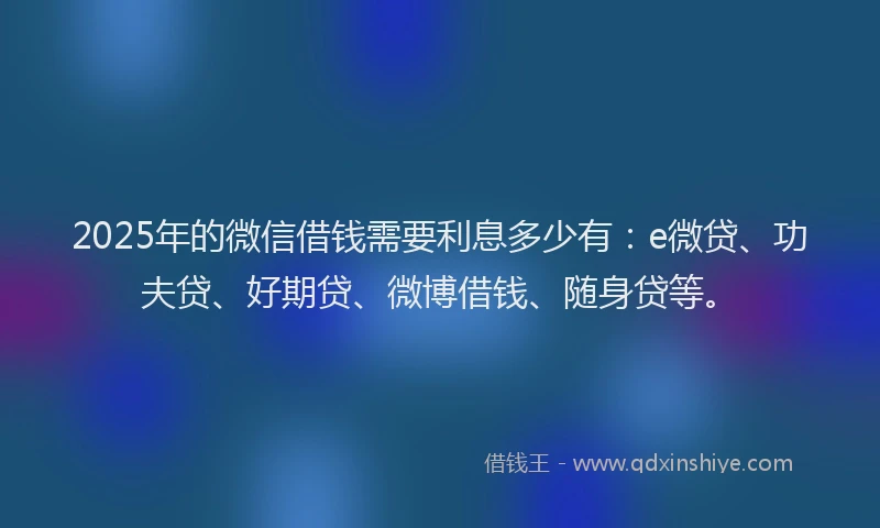 2025年的微信借钱需要利息多少有：e微贷、功夫贷、好期贷、微博借钱、随身贷等。