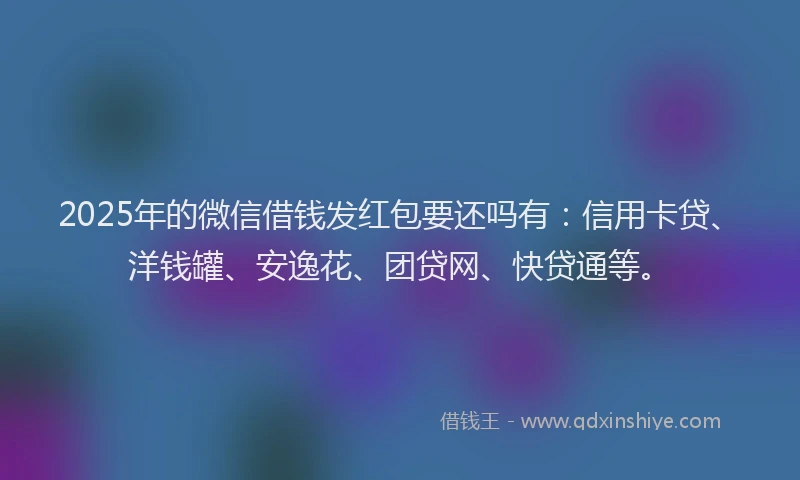 2025年的微信借钱发红包要还吗有：信用卡贷、洋钱罐、安逸花、团贷网、快贷通等。