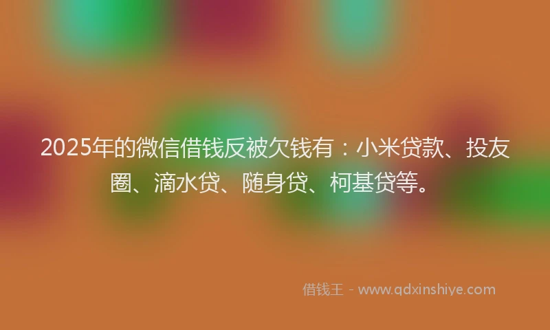 2025年的微信借钱反被欠钱有：小米贷款、投友圈、滴水贷、随身贷、柯基贷等。