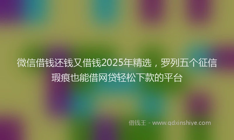 微信借钱还钱又借钱2025年精选，罗列五个征信瑕疵也能借网贷轻松下款的平台