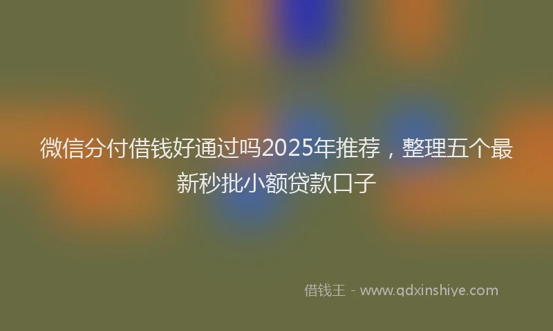 微信分付借钱好通过吗2025年推荐，整理五个最新秒批小额贷款口子
