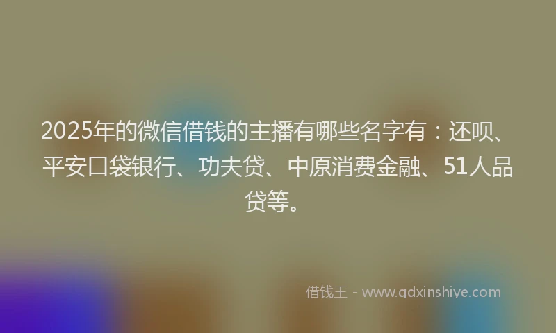 2025年的微信借钱的主播有哪些名字有：还呗、平安口袋银行、功夫贷、中原消费金融、51人品贷等。