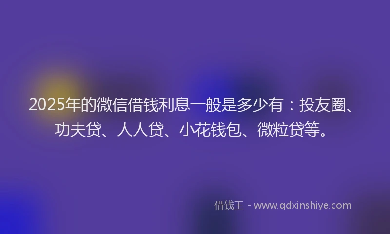 2025年的微信借钱利息一般是多少有：投友圈、功夫贷、人人贷、小花钱包、微粒贷等。