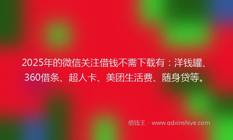 2025年的微信关注借钱不需下载有：洋钱罐、360借条、超人卡、美团生活费、随身贷等。