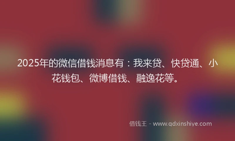 2025年的微信借钱消息有：我来贷、快贷通、小花钱包、微博借钱、融逸花等。