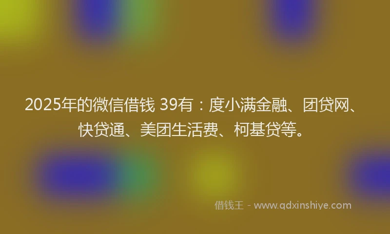 2025年的微信借钱 39有：度小满金融、团贷网、快贷通、美团生活费、柯基贷等。
