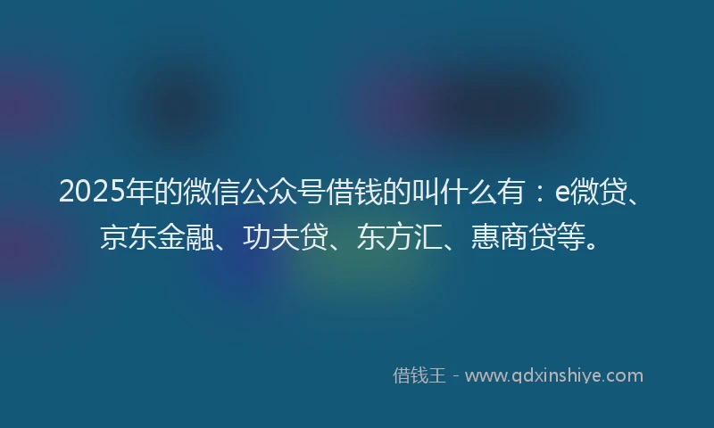 2025年的微信公众号借钱的叫什么有：e微贷、京东金融、功夫贷、东方汇、惠商贷等。