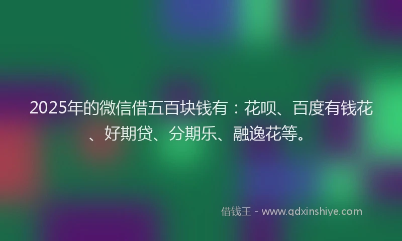 2025年的微信借五百块钱有：花呗、百度有钱花、好期贷、分期乐、融逸花等。