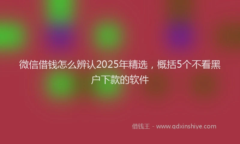 微信借钱怎么辨认2025年精选，概括5个不看黑户下款的软件