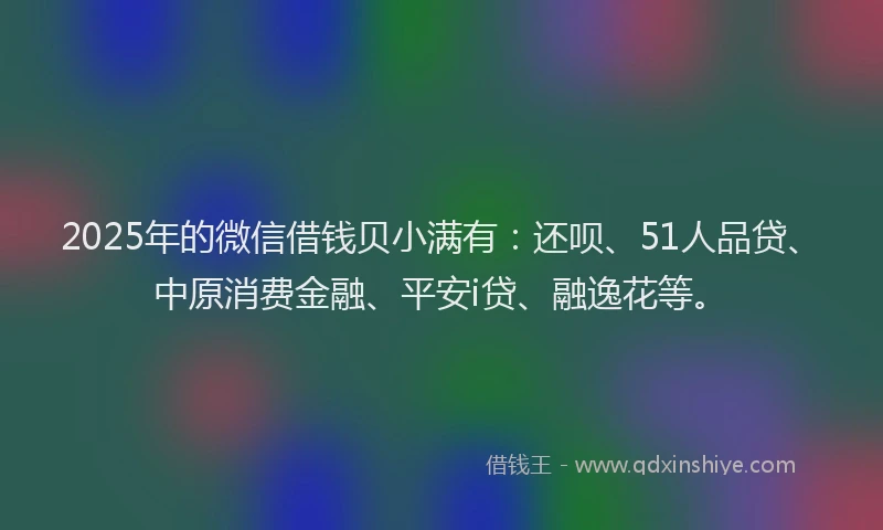 2025年的微信借钱贝小满有：还呗、51人品贷、中原消费金融、平安i贷、融逸花等。