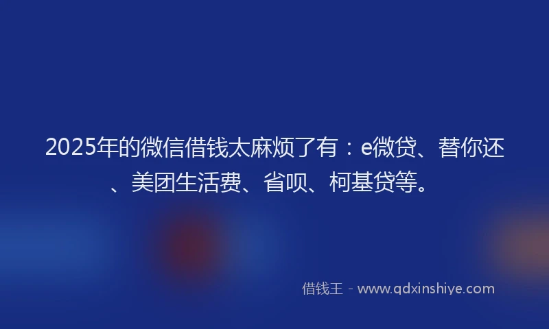2025年的微信借钱太麻烦了有：e微贷、替你还、美团生活费、省呗、柯基贷等。