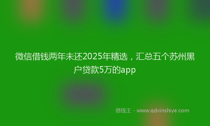 微信借钱两年未还2025年精选，汇总五个苏州黑户贷款5万的app