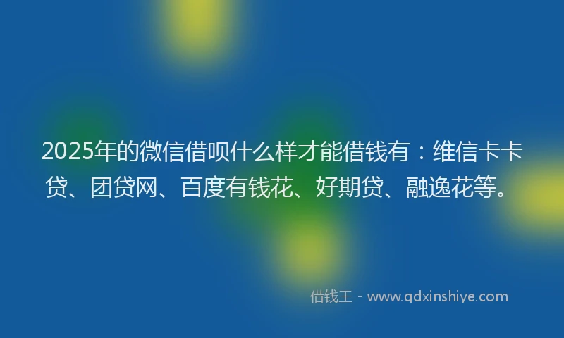 2025年的微信借呗什么样才能借钱有：维信卡卡贷、团贷网、百度有钱花、好期贷、融逸花等。