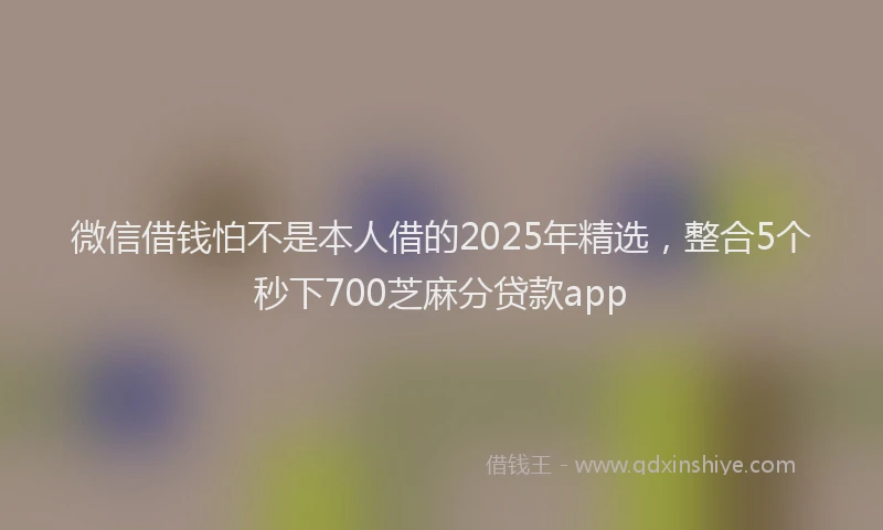 微信借钱怕不是本人借的2025年精选，整合5个秒下700芝麻分贷款app
