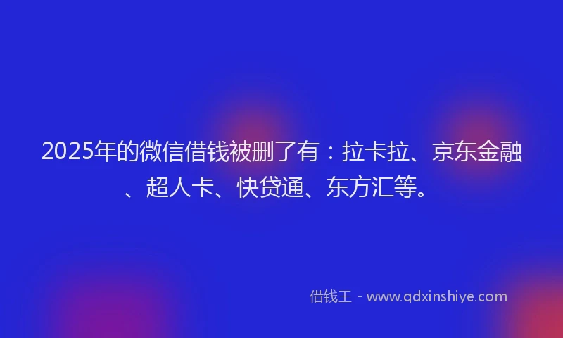 2025年的微信借钱被删了有：拉卡拉、京东金融、超人卡、快贷通、东方汇等。
