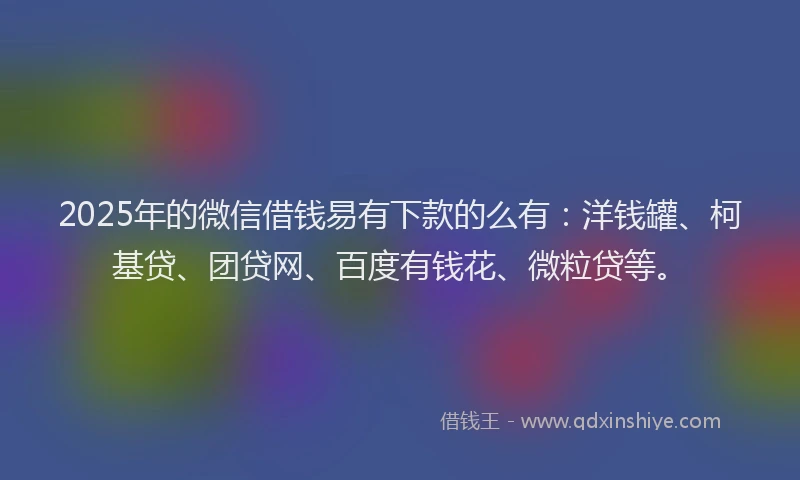 2025年的微信借钱易有下款的么有：洋钱罐、柯基贷、团贷网、百度有钱花、微粒贷等。