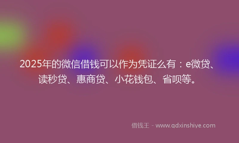 2025年的微信借钱可以作为凭证么有：e微贷、读秒贷、惠商贷、小花钱包、省呗等。
