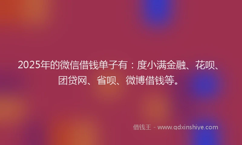 2025年的微信借钱单子有：度小满金融、花呗、团贷网、省呗、微博借钱等。