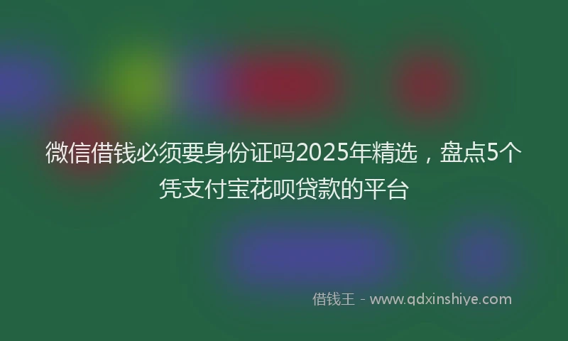 微信借钱必须要身份证吗2025年精选，盘点5个凭支付宝花呗贷款的平台