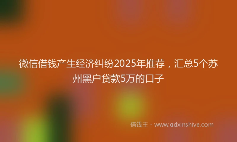微信借钱产生经济纠纷2025年推荐，汇总5个苏州黑户贷款5万的口子