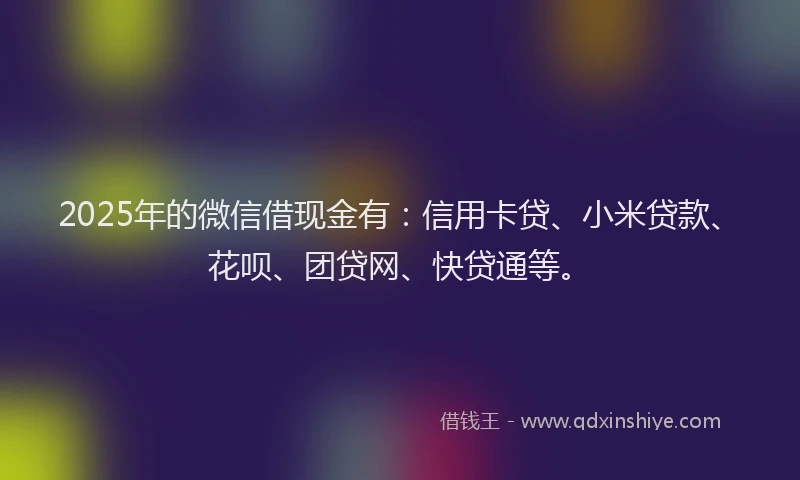 2025年的微信借现金有：信用卡贷、小米贷款、花呗、团贷网、快贷通等。