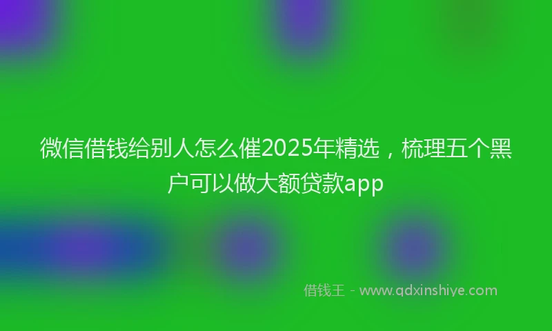 微信借钱给别人怎么催2025年精选，梳理五个黑户可以做大额贷款app