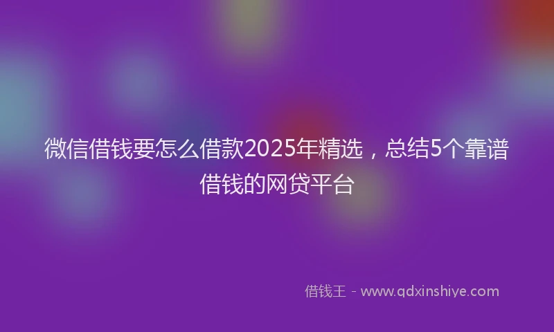 微信借钱要怎么借款2025年精选，总结5个靠谱借钱的网贷平台