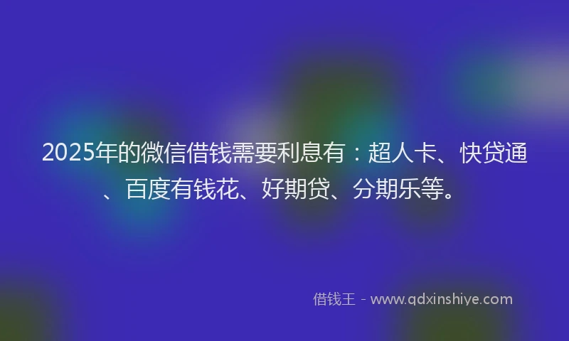 2025年的微信借钱需要利息有：超人卡、快贷通、百度有钱花、好期贷、分期乐等。