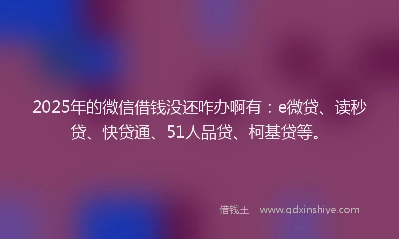 2025年的微信借钱没还咋办啊有：e微贷、读秒贷、快贷通、51人品贷、柯基贷等。