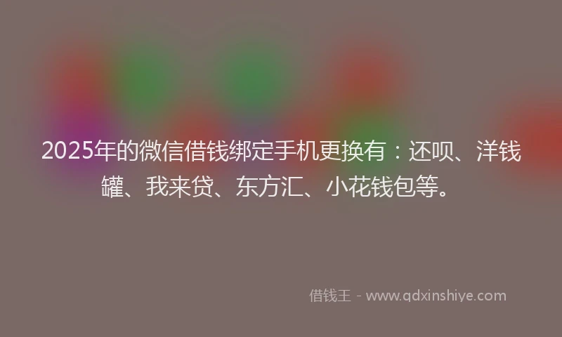 2025年的微信借钱绑定手机更换有：还呗、洋钱罐、我来贷、东方汇、小花钱包等。