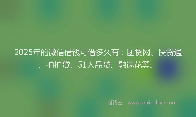 2025年的微信借钱可借多久有：团贷网、快贷通、拍拍贷、51人品贷、融逸花等。