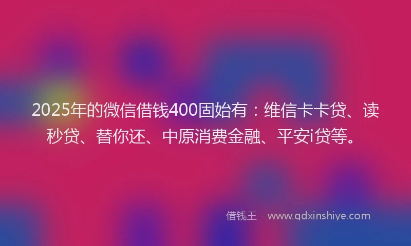 2025年的微信借钱400固始有：维信卡卡贷、读秒贷、替你还、中原消费金融、平安i贷等。