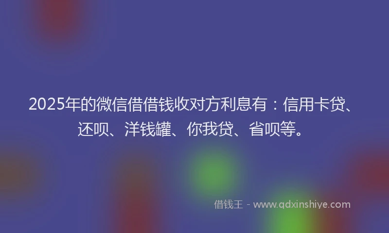 2025年的微信借借钱收对方利息有：信用卡贷、还呗、洋钱罐、你我贷、省呗等。