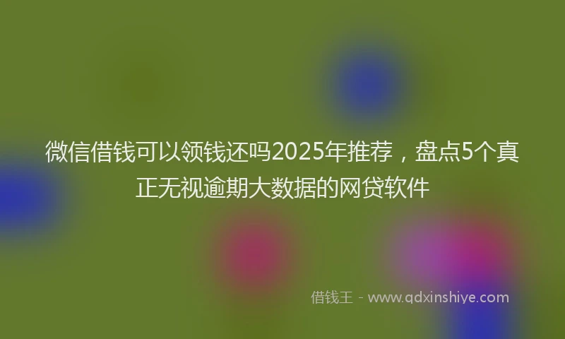 微信借钱可以领钱还吗2025年推荐，盘点5个真正无视逾期大数据的网贷软件