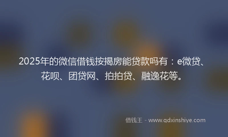 2025年的微信借钱按揭房能贷款吗有：e微贷、花呗、团贷网、拍拍贷、融逸花等。