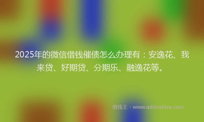 2025年的微信借钱催债怎么办理有：安逸花、我来贷、好期贷、分期乐、融逸花等。
