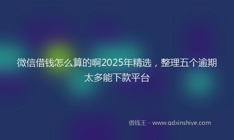 微信借钱怎么算的啊2025年精选，整理五个逾期太多能下款平台