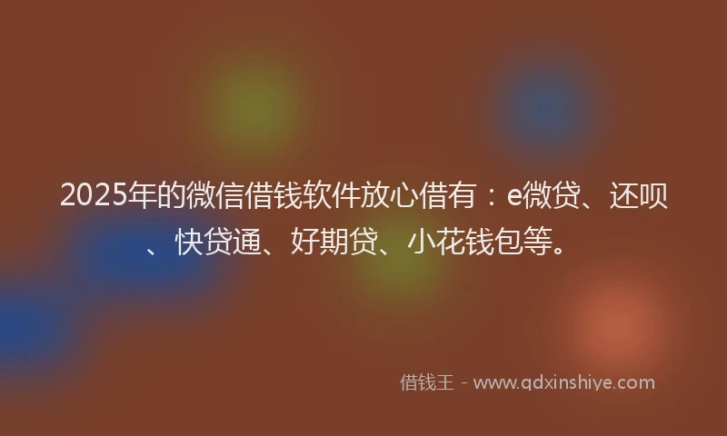 2025年的微信借钱软件放心借有：e微贷、还呗、快贷通、好期贷、小花钱包等。