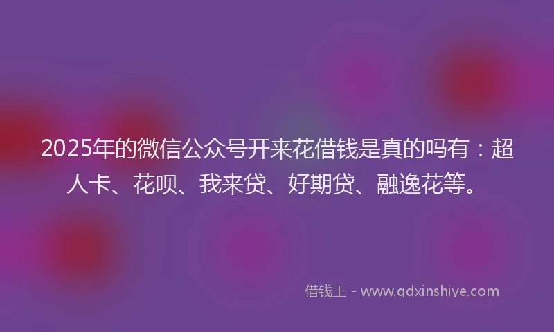 2025年的微信公众号开来花借钱是真的吗有：超人卡、花呗、我来贷、好期贷、融逸花等。