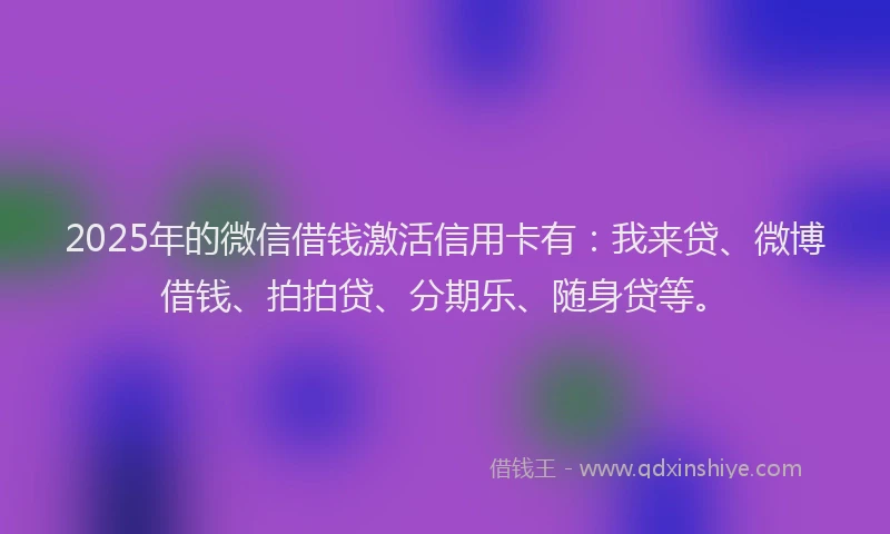 2025年的微信借钱激活信用卡有：我来贷、微博借钱、拍拍贷、分期乐、随身贷等。