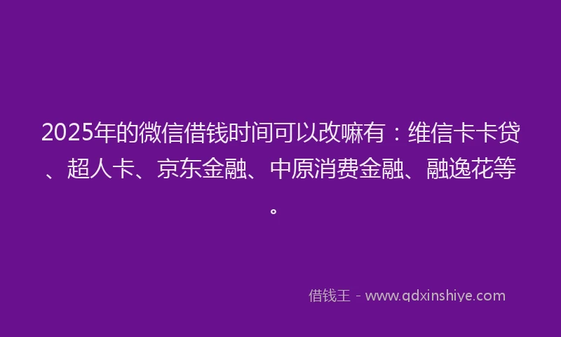 2025年的微信借钱时间可以改嘛有：维信卡卡贷、超人卡、京东金融、中原消费金融、融逸花等。