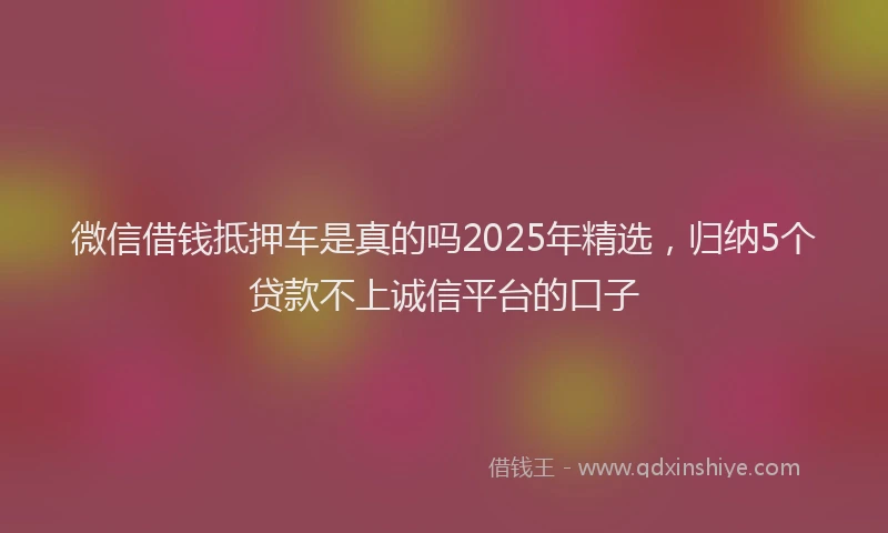 微信借钱抵押车是真的吗2025年精选，归纳5个贷款不上诚信平台的口子