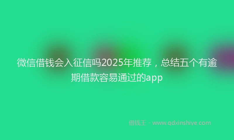 微信借钱会入征信吗2025年推荐，总结五个有逾期借款容易通过的app