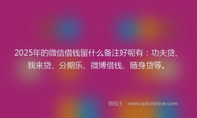2025年的微信借钱留什么备注好呢有：功夫贷、我来贷、分期乐、微博借钱、随身贷等。
