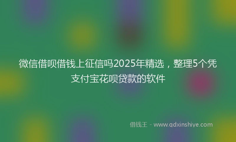 微信借呗借钱上征信吗2025年精选，整理5个凭支付宝花呗贷款的软件