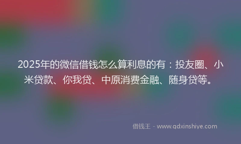 2025年的微信借钱怎么算利息的有：投友圈、小米贷款、你我贷、中原消费金融、随身贷等。